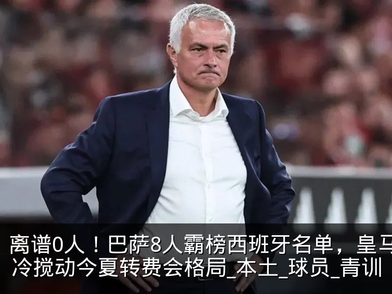 离谱0人！巴萨8人霸榜西班牙名单，皇马遇冷搅动今夏转费会格局_本土_球员_青训